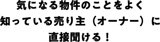 気になる物件のことをよく知っている売り主（オーナー）に直接聞ける！