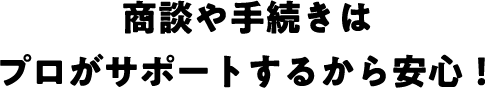 商談や手続きはプロがサポートするから安心！